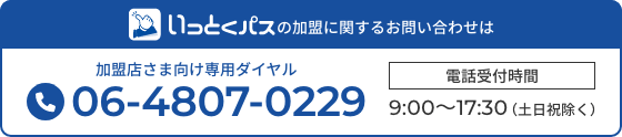 いっとくパスの加盟に関するお問い合わせは 加盟店さま向け専用ダイヤル 06-4807-0229 電話受付時間9:00~17:30(土日祝除く)